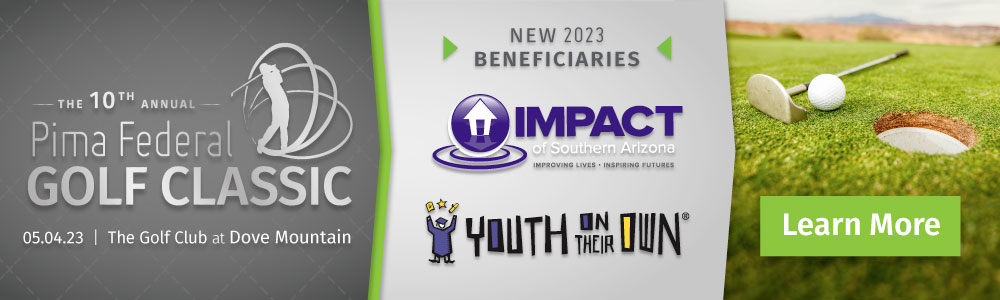 The 10th annual Pima Federal Golf Classic. May 4, 2023 at The Golf Club at Dove Mountain. New 2023 Beneficiaries: Impact of Southern AZ and Youth on their own. Learn More.